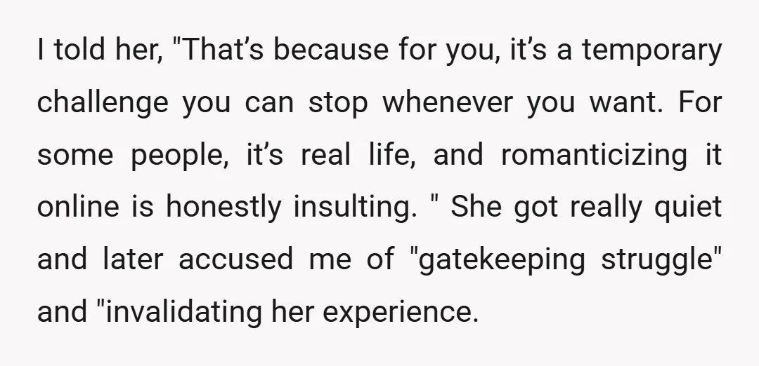 I told her, "That’s because for you, it’s a temporary challenge you can stop whenever you want. For some people, it’s real life, and romanticizing it online is honestly insulting....