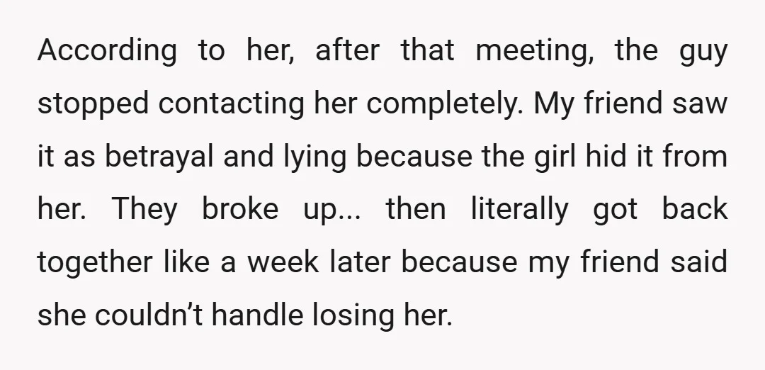 According to her, after that meeting, the guy stopped contacting her completely. My friend saw it as betrayal and lying because the girl hid it from her. They broke up......