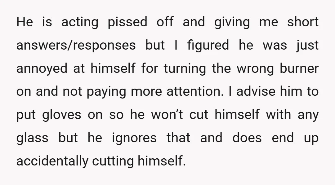 He is acting pissed off and giving me short answers/responses but I figured he was just annoyed at himself for turning the wrong burner on and not paying more attention....