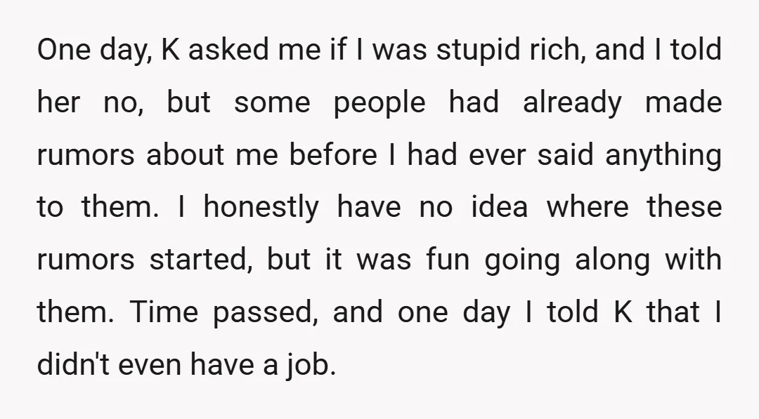 One day, K asked me if I was stupid rich, and I told her no, but some people had already made rumors about me before I had ever said anything...