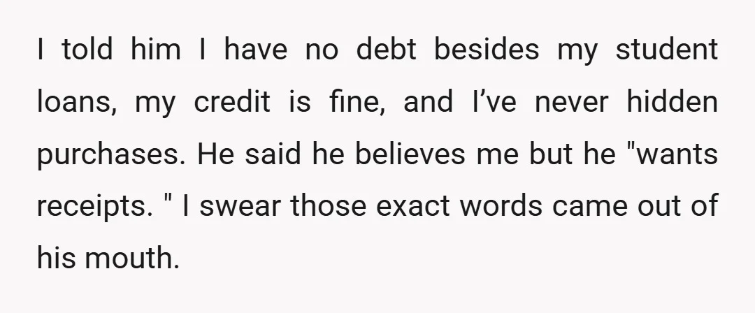 I told him I have no debt besides my student loans, my credit is fine, and I’ve never hidden purchases. He said he believes me but he "wants receipts. "...