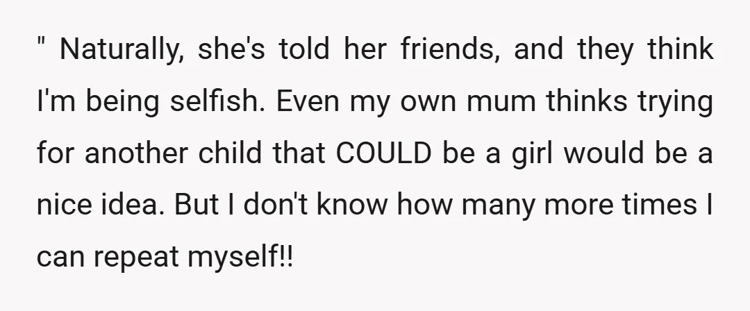 " Naturally, she's told her friends, and they think I'm being selfish. Even my own mum thinks trying for another child that COULD be a girl would be a nice...