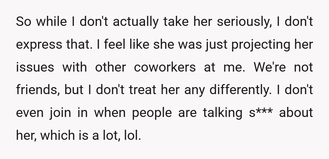 So while I don't actually take her seriously, I don't express that. I feel like she was just projecting her issues with other coworkers at me. We're not friends, but...