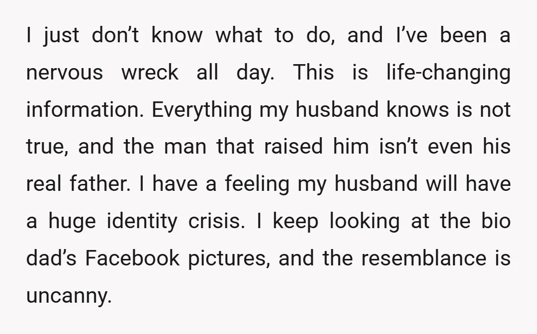 I just don’t know what to do, and I’ve been a nervous wreck all day. This is life-changing information. Everything my husband knows is not true, and the man that...
