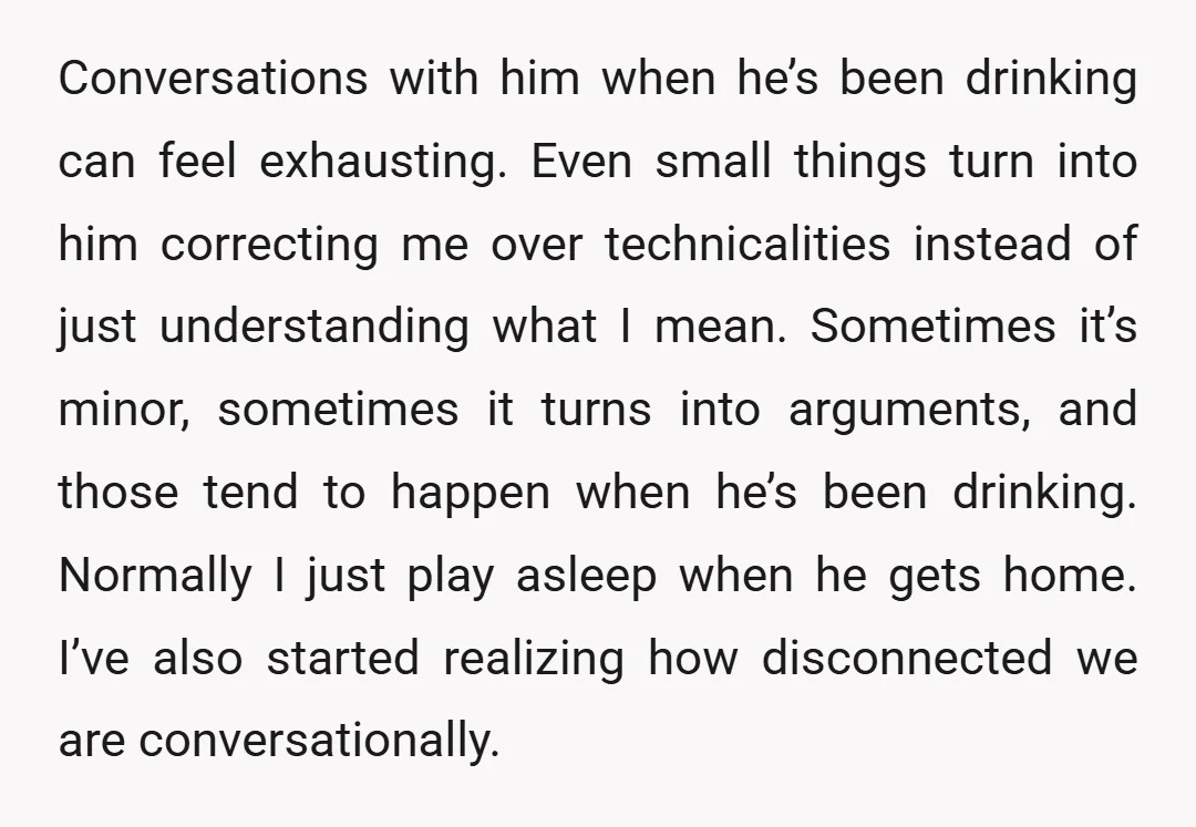 Conversations with him when he’s been drinking can feel exhausting. Even small things turn into him correcting me over technicalities instead of just understanding what I mean. Sometimes it’s minor,...
