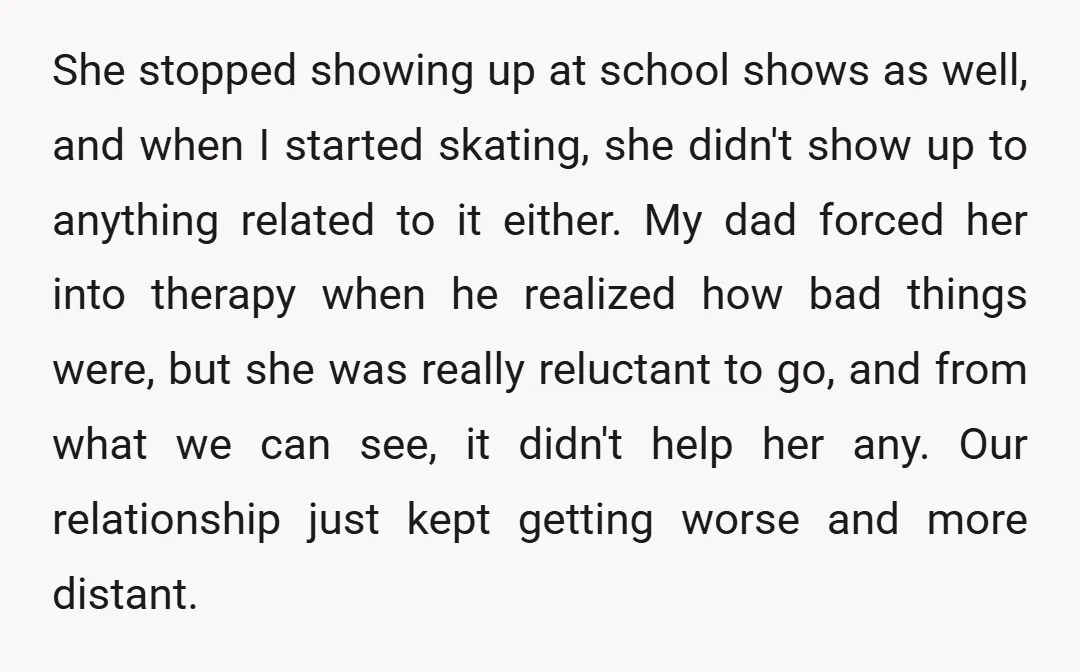 She stopped showing up at school shows as well, and when I started skating, she didn't show up to anything related to it either. My dad forced her into therapy...