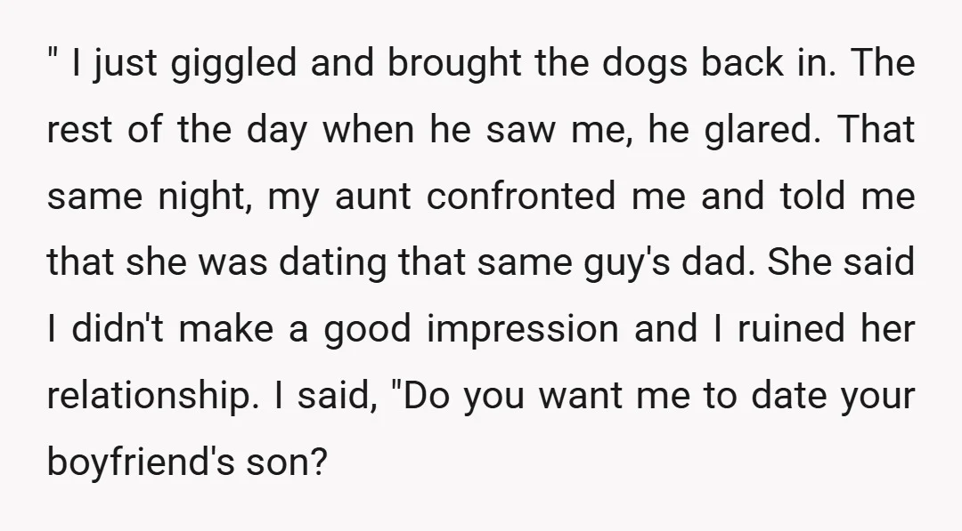 " I just giggled and brought the dogs back in. The rest of the day when he saw me, he glared. That same night, my aunt confronted me and told...