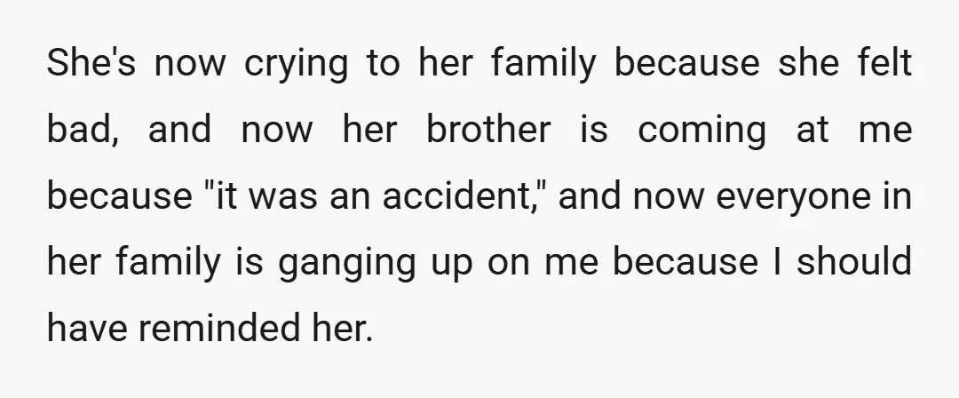 She's now crying to her family because she felt bad, and now her brother is coming at me because "it was an accident," and now everyone in her family is...