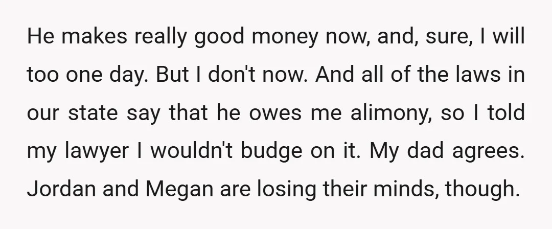 He makes really good money now, and, sure, I will too one day. But I don't now. And all of the laws in our state say that he owes me...