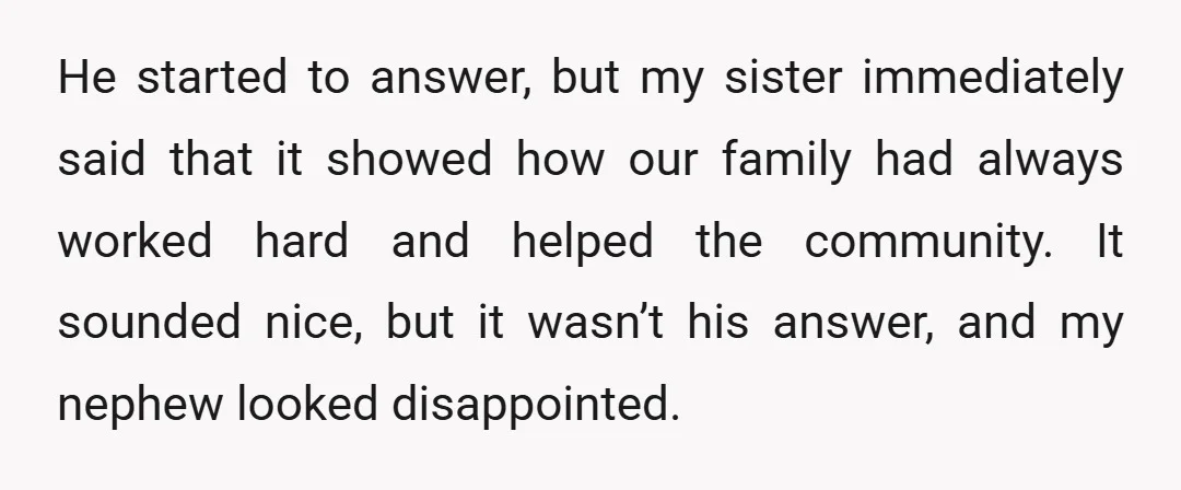 He started to answer, but my sister immediately said that it showed how our family had always worked hard and helped the community. It sounded nice, but it wasn’t his...