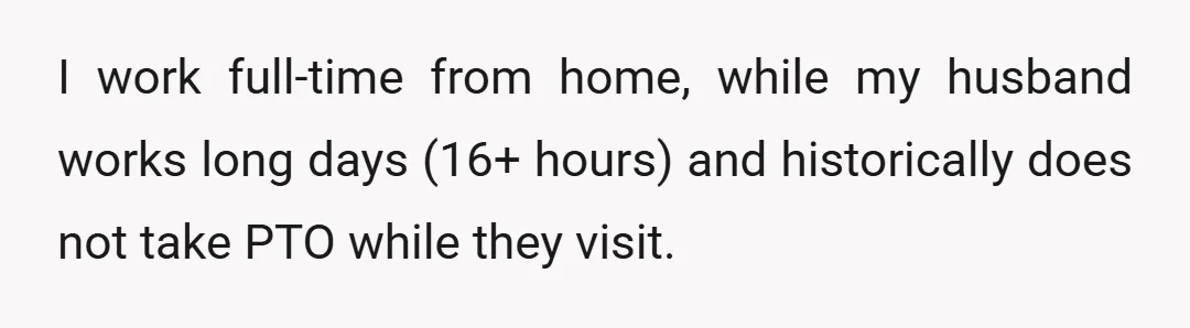 I work full-time from home, while my husband works long days (16+ hours) and historically does not take PTO while they visit.