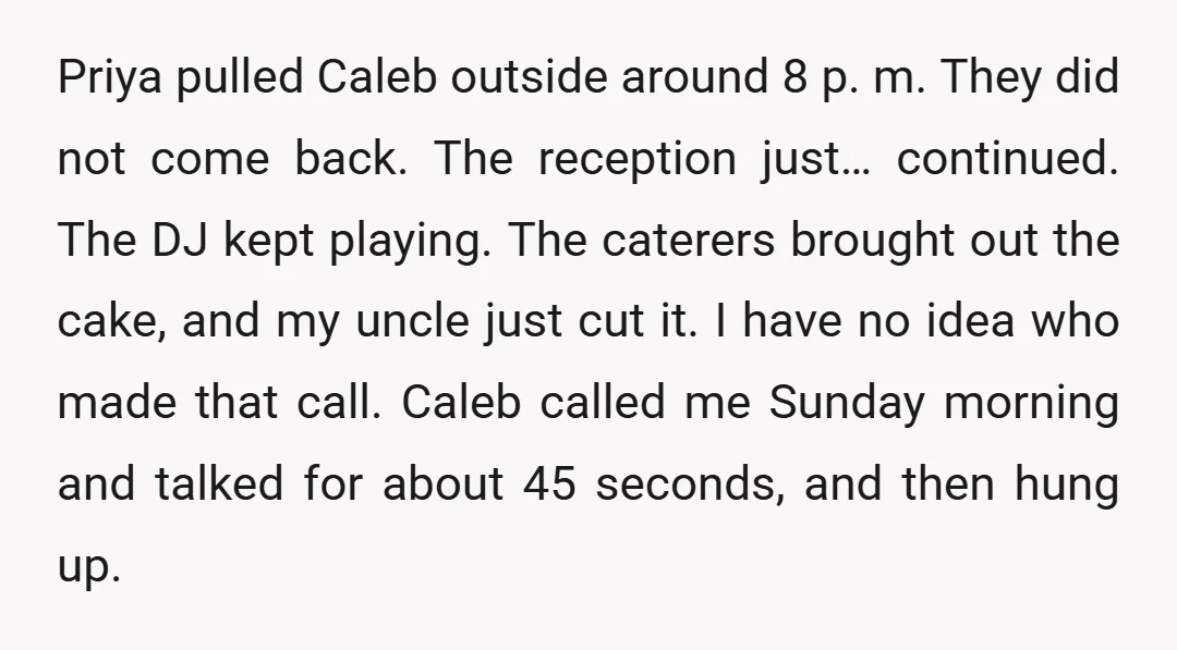 Priya pulled Caleb outside around 8 p. m. They did not come back. The reception just… continued. The DJ kept playing. The caterers brought out the cake, and my uncle...