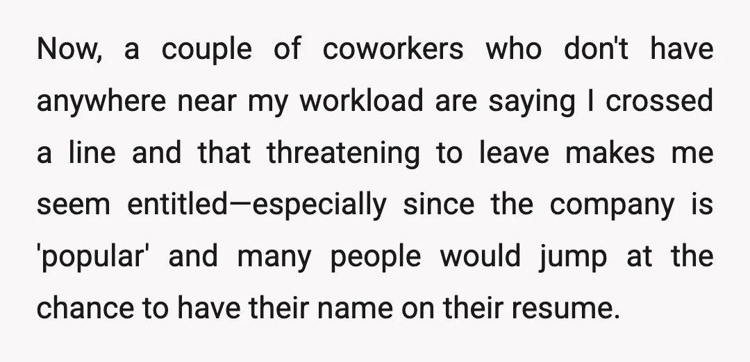 Now, a couple of coworkers who don't have anywhere near my workload are saying I crossed a line and that threatening to leave makes me seem entitled—especially since the company...