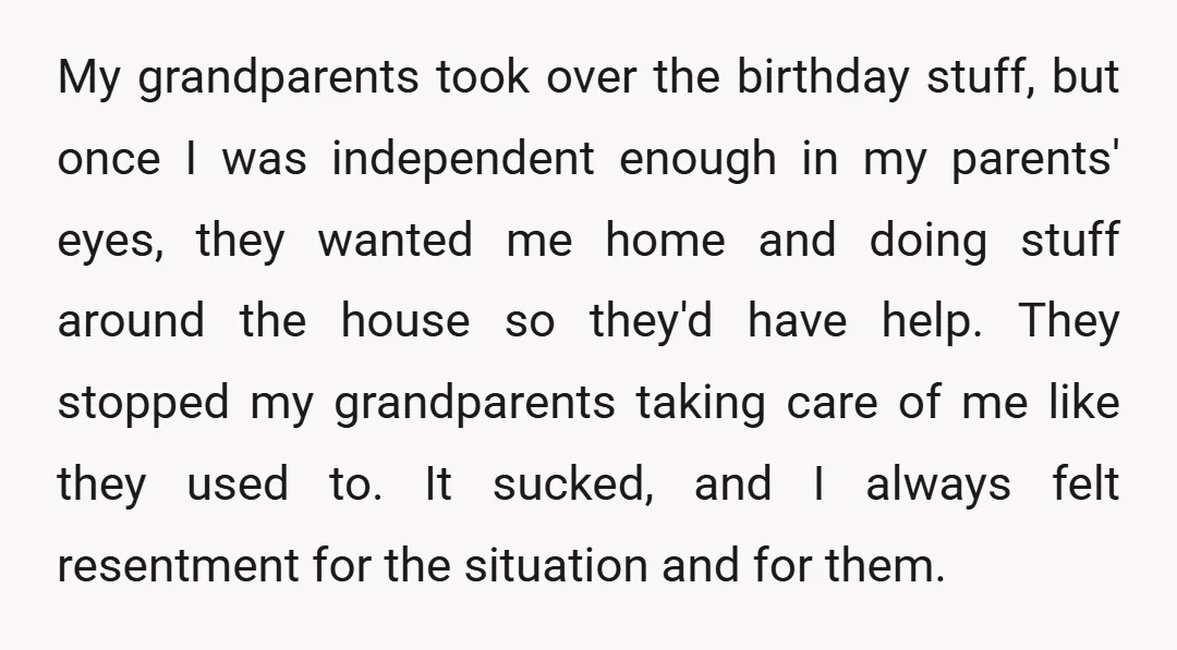 My grandparents took over the birthday stuff, but once I was independent enough in my parents' eyes, they wanted me home and doing stuff around the house so they'd have...