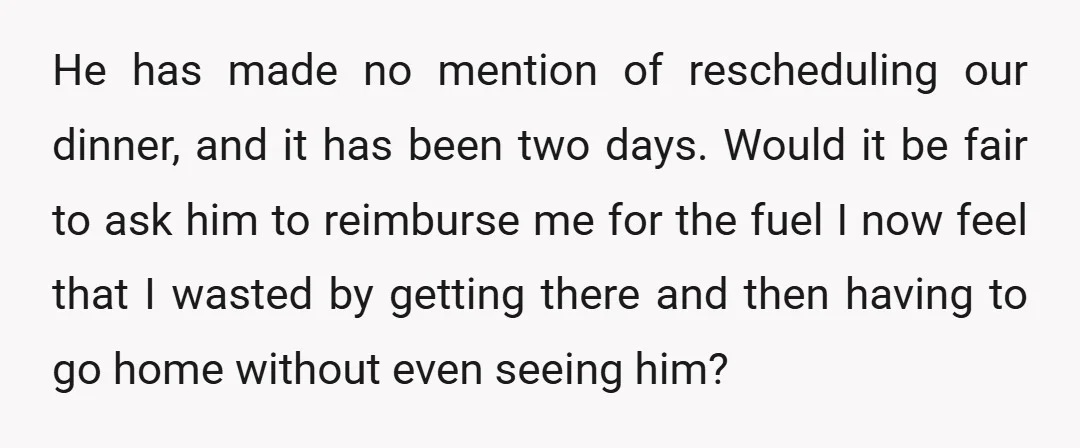 He has made no mention of rescheduling our dinner, and it has been two days. Would it be fair to ask him to reimburse me for the fuel I now...