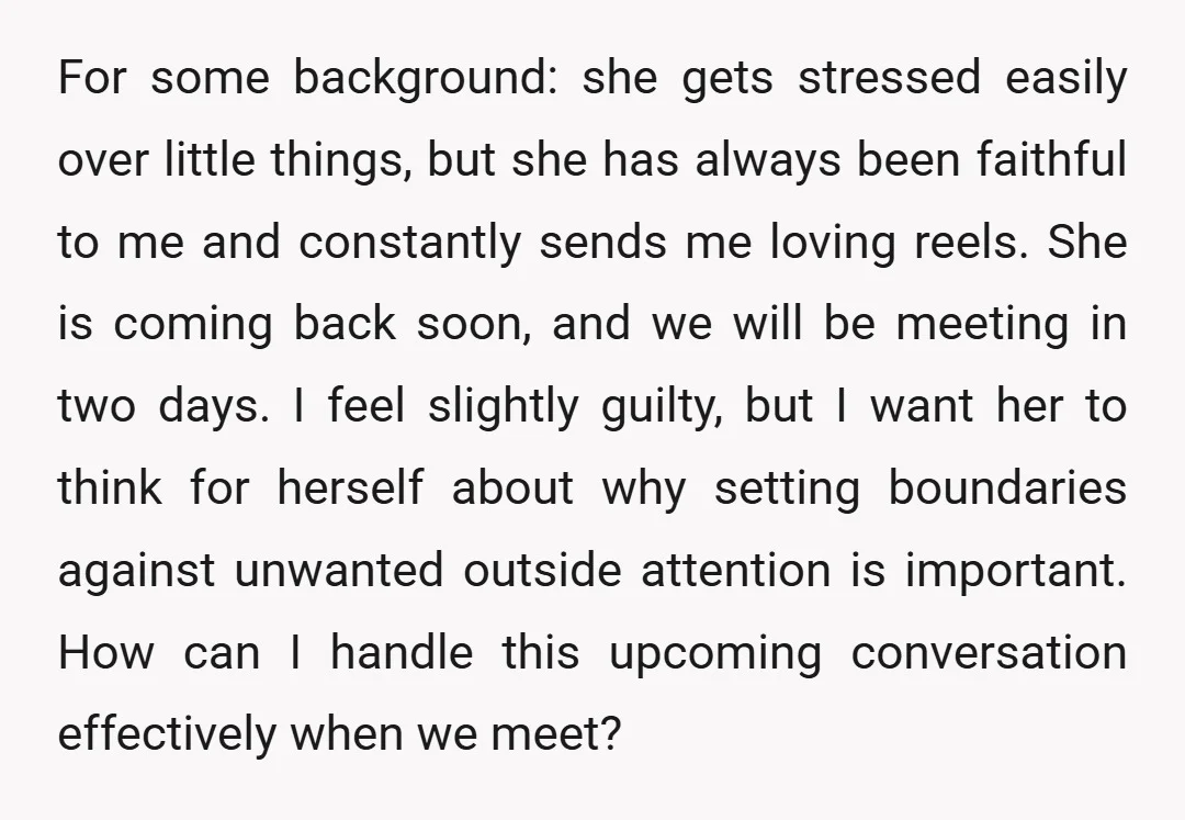 For some background: she gets stressed easily over little things, but she has always been faithful to me and constantly sends me loving reels. She is coming back soon, and...