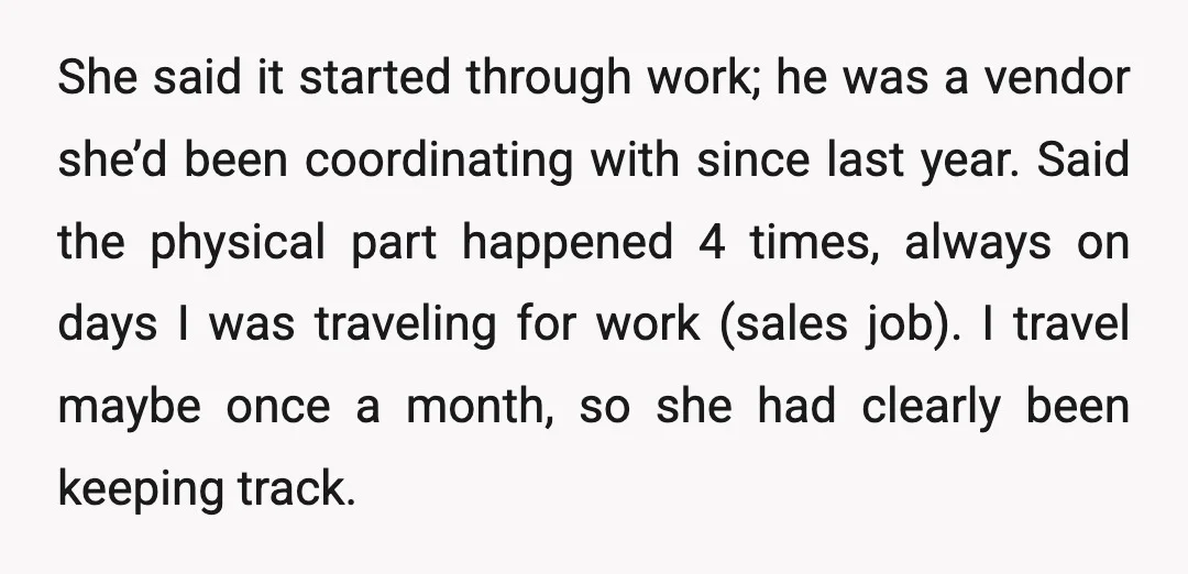 She said it started through work; he was a vendor she’d been coordinating with since last year. Said the physical part happened 4 times, always on days I was traveling...