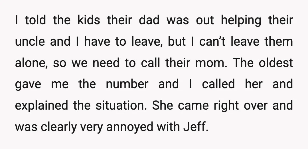 I told the kids their dad was out helping their uncle and I have to leave, but I can’t leave them alone, so we need to call their mom. The...