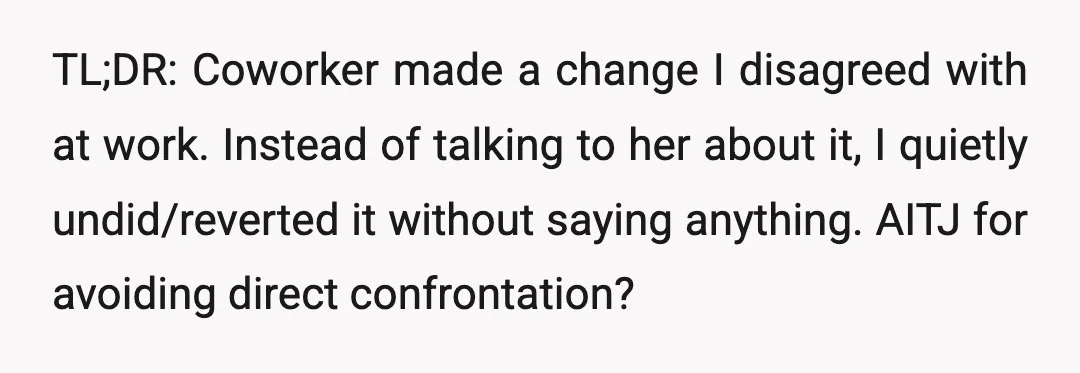 TL;DR: Coworker made a change I disagreed with at work. Instead of talking to her about it, I quietly undid/reverted it without saying anything. AITJ for avoiding direct confrontation?