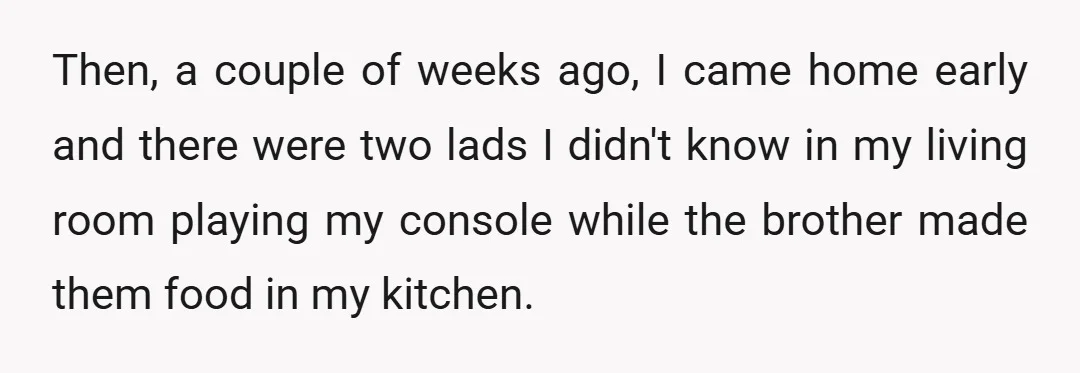 Then, a couple of weeks ago, I came home early and there were two lads I didn't know in my living room playing my console while the brother made them...