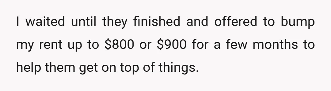 I waited until they finished and offered to bump my rent up to $800 or $900 for a few months to help them get on top of things.