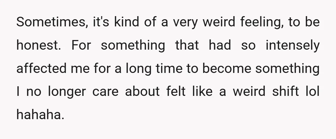 Sometimes, it's kind of a very weird feeling, to be honest. For something that had so intensely affected me for a long time to become something I no longer care...