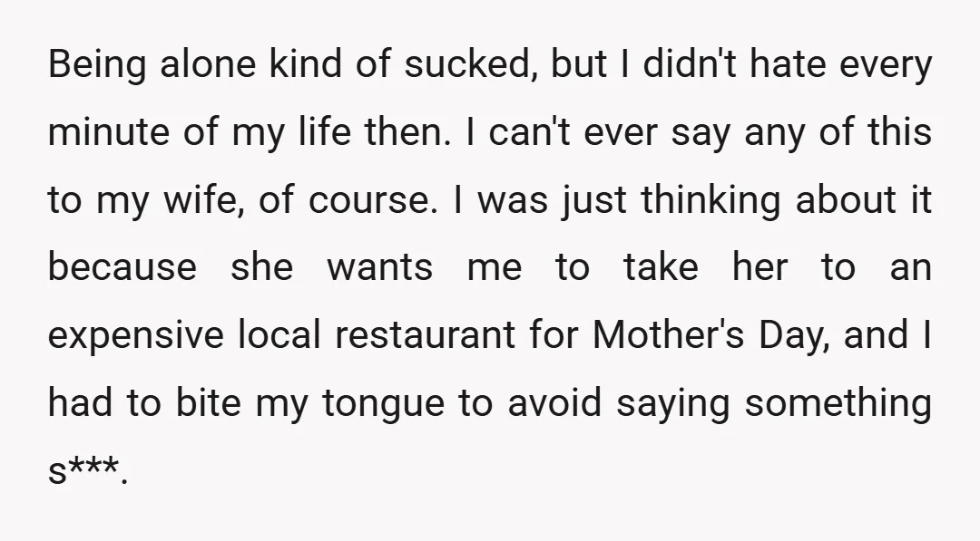 Being alone kind of sucked, but I didn't hate every minute of my life then. I can't ever say any of this to my wife, of course. I was just...