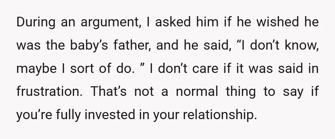 During an argument, I asked him if he wished he was the baby’s father, and he said, “I don’t know, maybe I sort of do. ” I don’t care if...