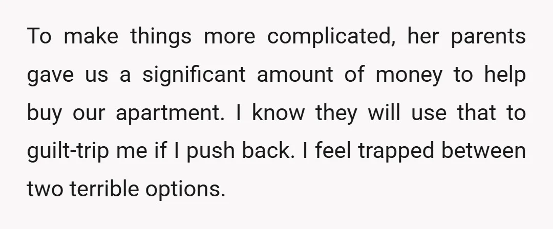 To make things more complicated, her parents gave us a significant amount of money to help buy our apartment. I know they will use that to guilt-trip me if I...