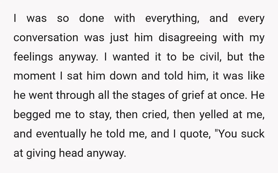 I was so done with everything, and every conversation was just him disagreeing with my feelings anyway. I wanted it to be civil, but the moment I sat him down...