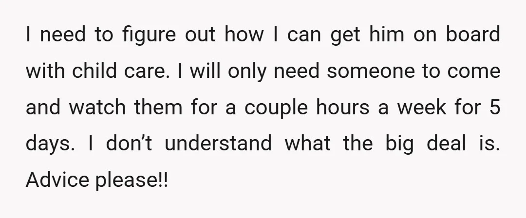 I need to figure out how I can get him on board with child care. I will only need someone to come and watch them for a couple hours a...