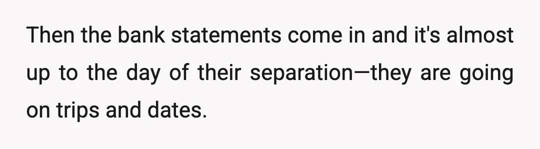 Then the bank statements come in and it's almost up to the day of their separation—they are going on trips and dates.