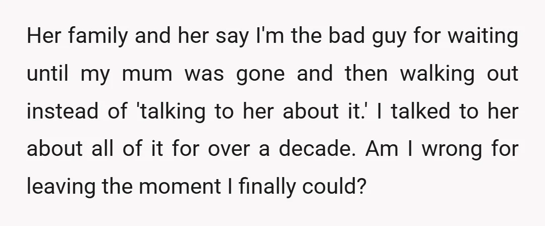 Her family and her say I'm the bad guy for waiting until my mum was gone and then walking out instead of 'talking to her about it.' I talked to...