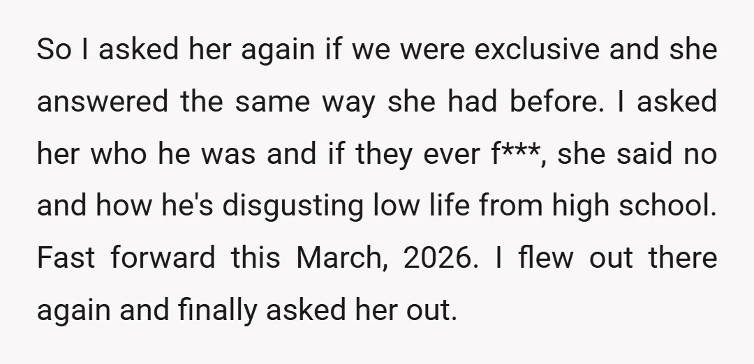 So I asked her again if we were exclusive and she answered the same way she had before. I asked her who he was and if they ever f***, she...