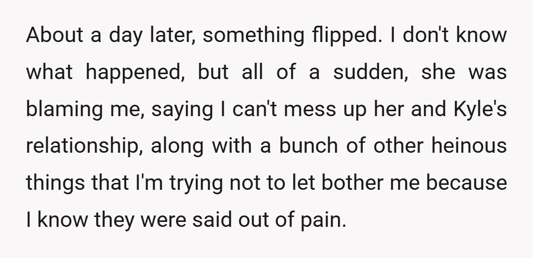 About a day later, something flipped. I don't know what happened, but all of a sudden, she was blaming me, saying I can't mess up her and Kyle's relationship, along...
