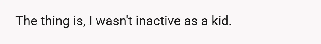 The thing is, I wasn't inactive as a kid.