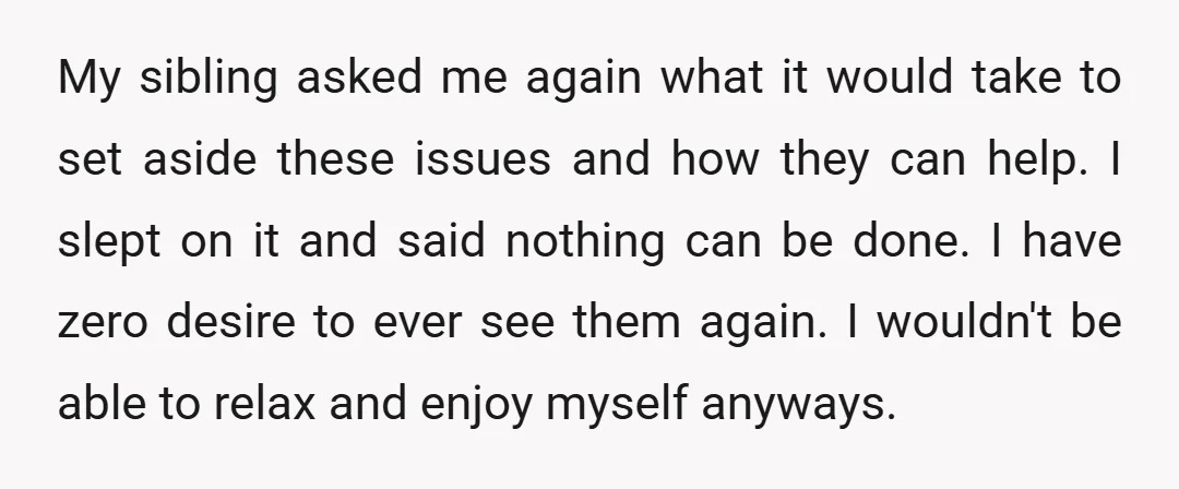 My sibling asked me again what it would take to set aside these issues and how they can help. I slept on it and said nothing can be done. I...