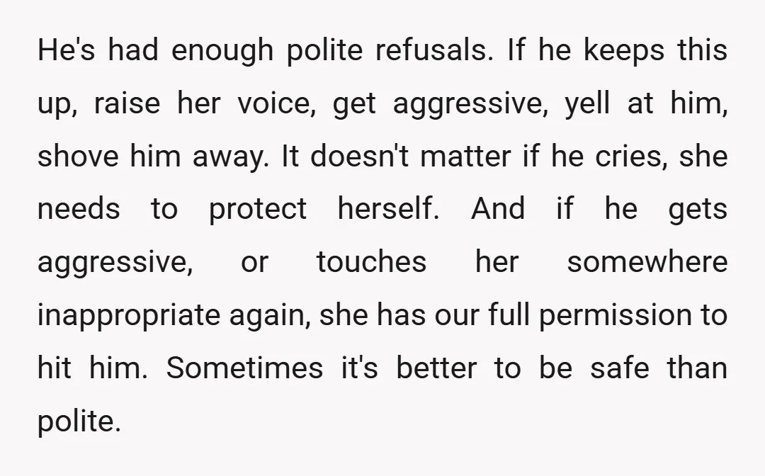 He's had enough polite refusals. If he keeps this up, raise her voice, get aggressive, yell at him, shove him away. It doesn't matter if he cries, she needs to...