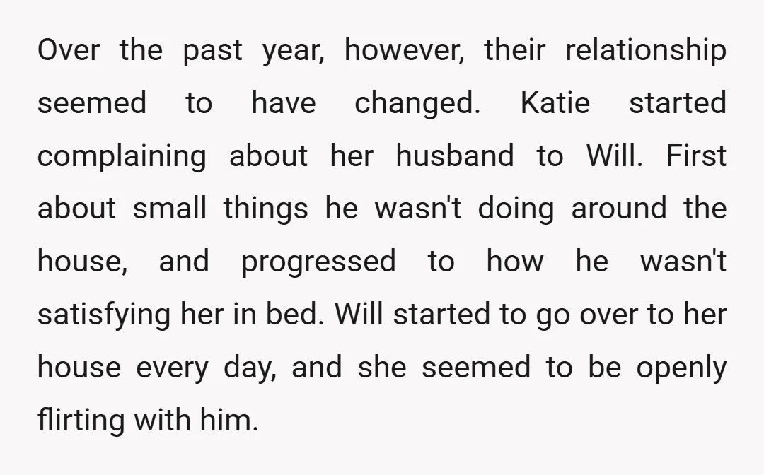 Over the past year, however, their relationship seemed to have changed. Katie started complaining about her husband to Will. First about small things he wasn't doing around the house, and...