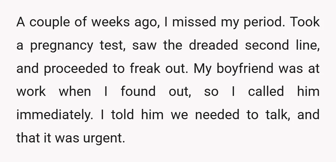 A couple of weeks ago, I missed my period. Took a pregnancy test, saw the dreaded second line, and proceeded to freak out. My boyfriend was at work when I...