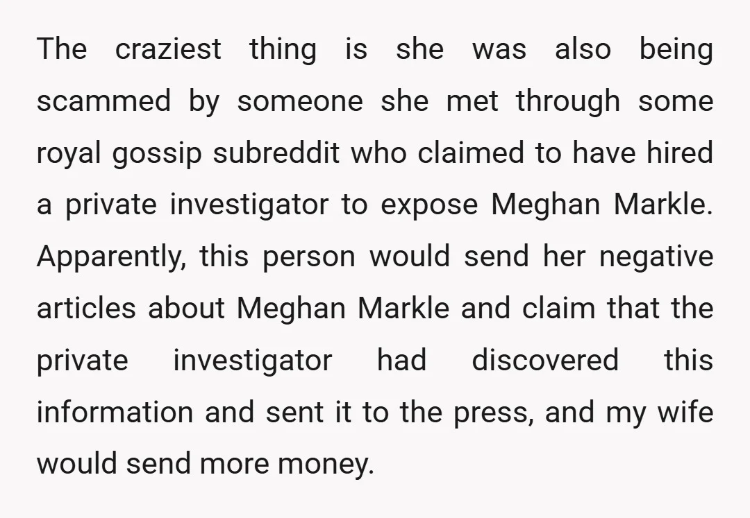 The craziest thing is she was also being scammed by someone she met through some royal gossip subreddit who claimed to have hired a private investigator to expose Meghan Markle....