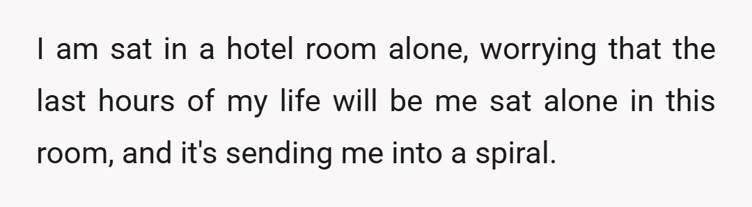I am sat in a hotel room alone, worrying that the last hours of my life will be me sat alone in this room, and it's sending me into a...