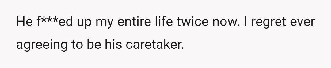 He f***ed up my entire life twice now. I regret ever agreeing to be his caretaker.