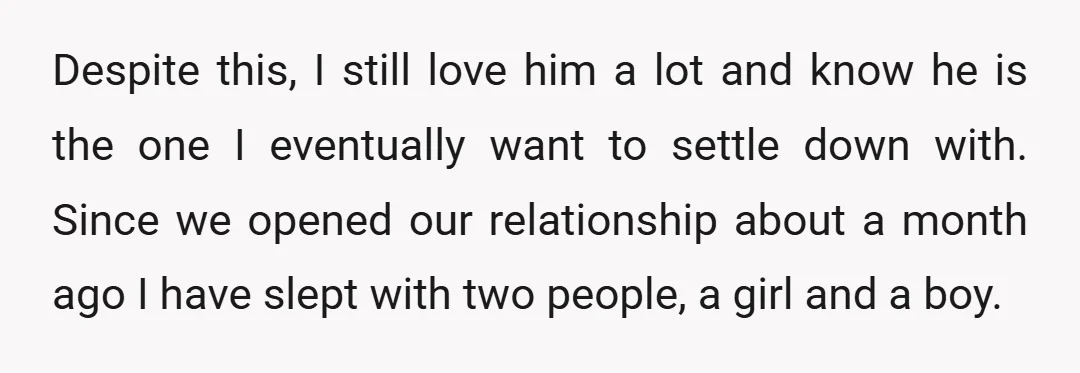Despite this, I still love him a lot and know he is the one I eventually want to settle down with. Since we opened our relationship about a month ago...
