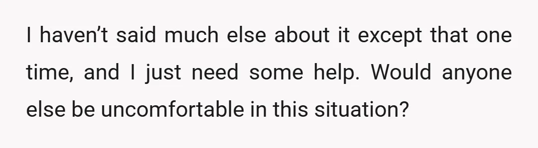I haven’t said much else about it except that one time, and I just need some help. Would anyone else be uncomfortable in this situation?
