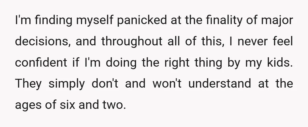 I'm finding myself panicked at the finality of major decisions, and throughout all of this, I never feel confident if I'm doing the right thing by my kids. They simply...