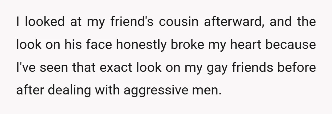 I looked at my friend's cousin afterward, and the look on his face honestly broke my heart because I've seen that exact look on my gay friends before after dealing...
