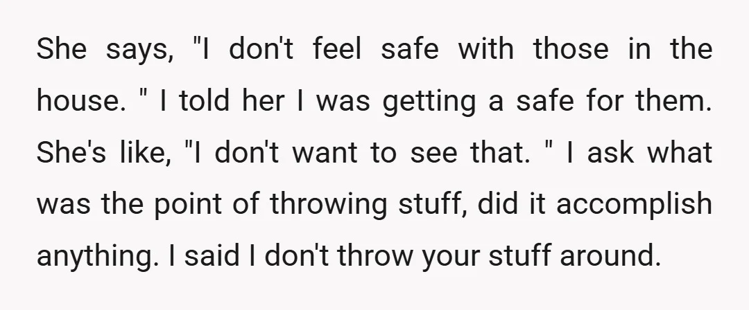 She says, "I don't feel safe with those in the house. " I told her I was getting a safe for them. She's like, "I don't want to see that....