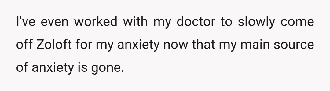 I've even worked with my doctor to slowly come off Zoloft for my anxiety now that my main source of anxiety is gone.
