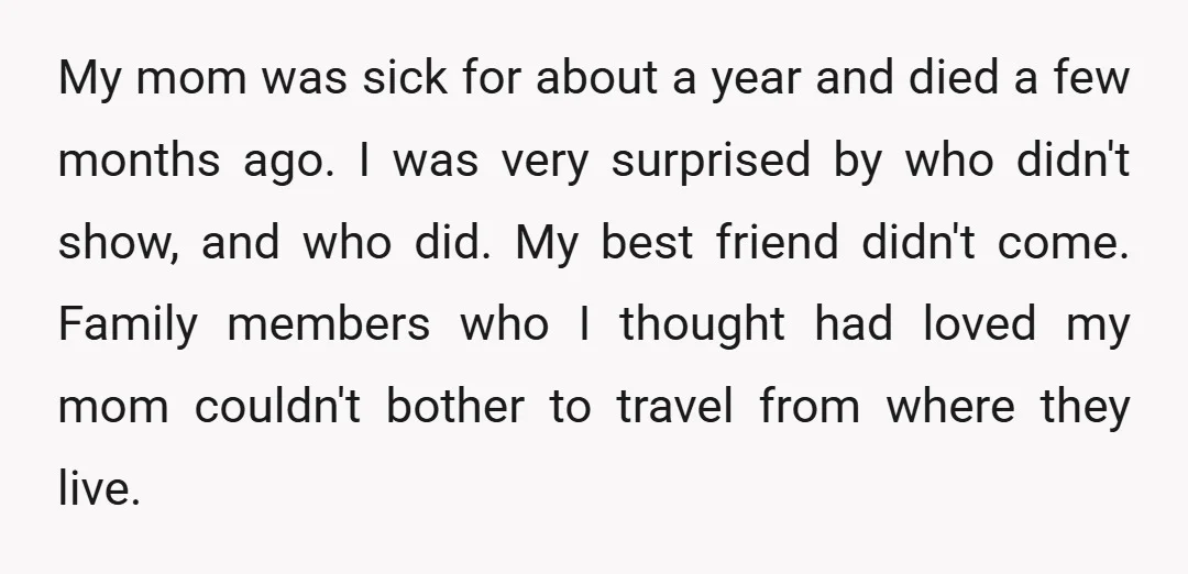 My mom was sick for about a year and died a few months ago. I was very surprised by who didn't show, and who did. My best friend didn't come....